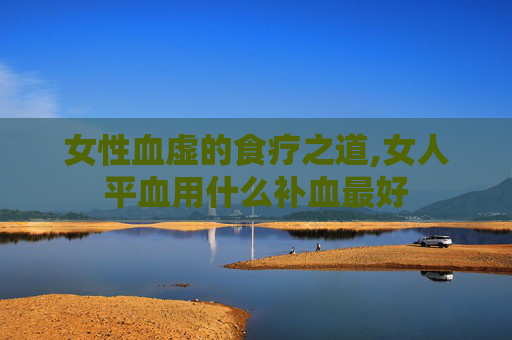 女性血虚的食疗之道,女人平血用什么补血最好