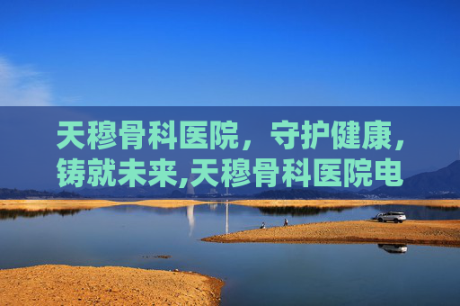 天穆骨科医院，守护健康，铸就未来,天穆骨科医院电话