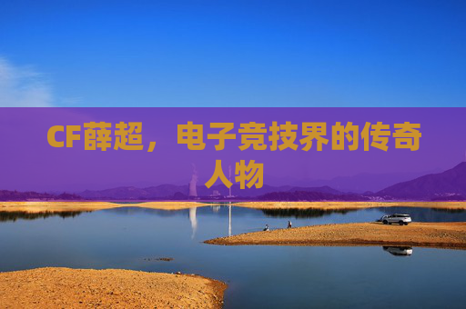 CF薛超，电子竞技界的传奇人物