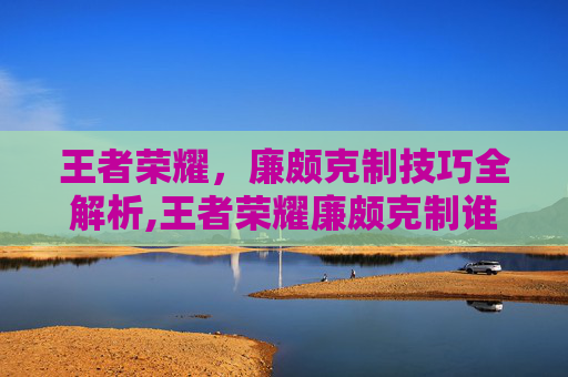 王者荣耀，廉颇克制技巧全解析,王者荣耀廉颇克制谁