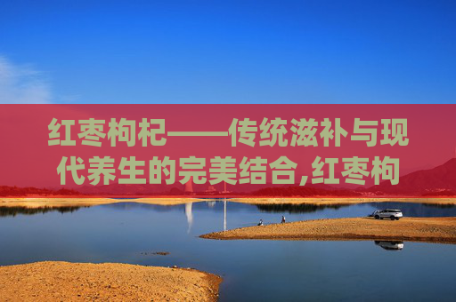 红枣枸杞——传统滋补与现代养生的完美结合,红枣枸杞泡水喝有什么功效