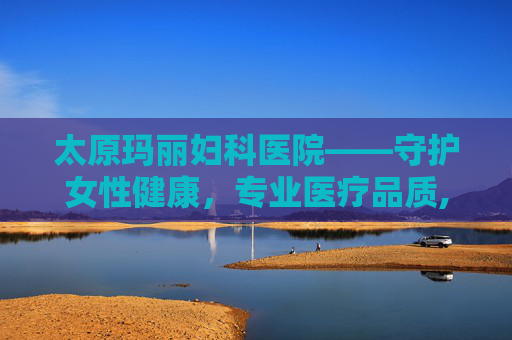 太原玛丽妇科医院——守护女性健康，专业医疗品质,太原玛丽妇科医院是公立还是私立?