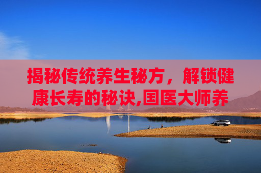揭秘传统养生秘方，解锁健康长寿的秘诀,国医大师养生秘方