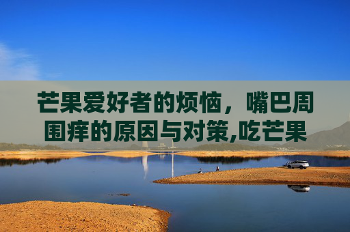 芒果爱好者的烦恼，嘴巴周围痒的原因与对策,吃芒果嘴巴周围痒怎么回事
