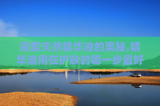 探索天然精华油的奥秘,精华油用在护肤的哪一步最好