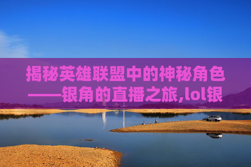 揭秘英雄联盟中的神秘角色——银角的直播之旅,lol银角怎么不打职业了