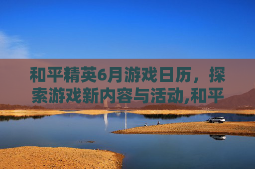 和平精英6月游戏日历，探索游戏新内容与活动,和平精英2021年日历