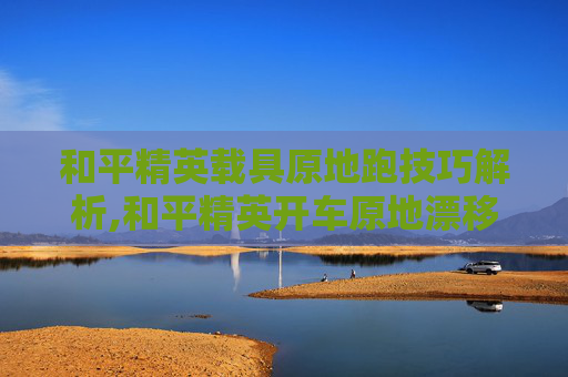 和平精英载具原地跑技巧解析,和平精英开车原地漂移