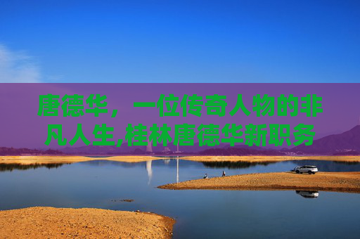 唐德华，一位传奇人物的非凡人生,桂林唐德华新职务