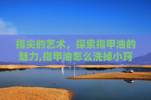 指尖的艺术，探索指甲油的魅力,指甲油怎么洗掉小窍门