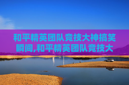 和平精英团队竞技大神搞笑瞬间,和平精英团队竞技大神搞笑图片