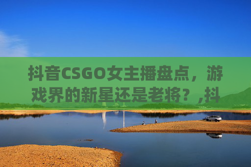抖音CSGO女主播盘点，游戏界的新星还是老将？,抖音csgo女主播都有谁啊