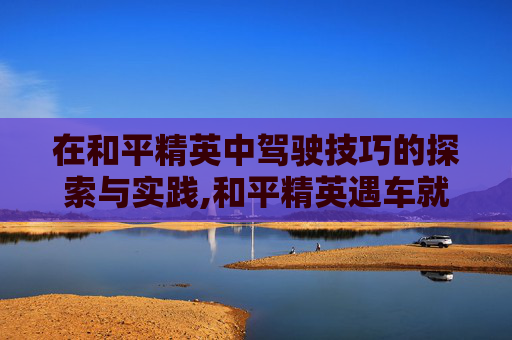 在和平精英中驾驶技巧的探索与实践,和平精英遇车就卡怎么办