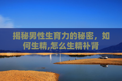 揭秘男性生育力的秘密，如何生精,怎么生精补肾