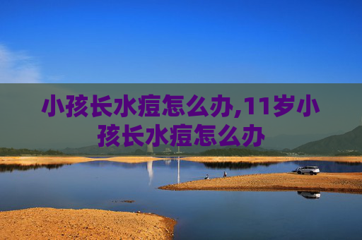 小孩长水痘怎么办,11岁小孩长水痘怎么办