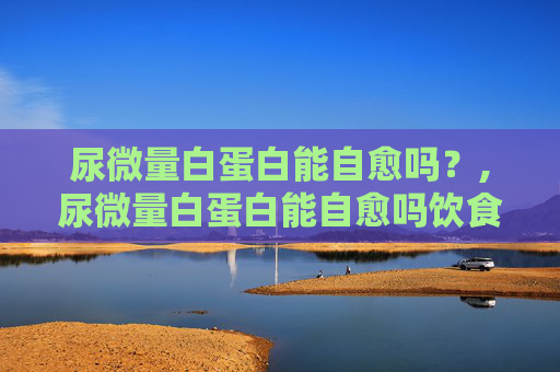 尿微量白蛋白能自愈吗？,尿微量白蛋白能自愈吗饮食怎么注意