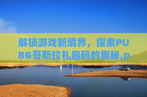 解锁游戏新境界，探索PUBG哥斯拉礼包码的奥秘,pubgmobile哥斯拉大战金刚礼包码