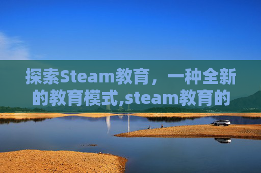 探索Steam教育，一种全新的教育模式,steam教育的作用