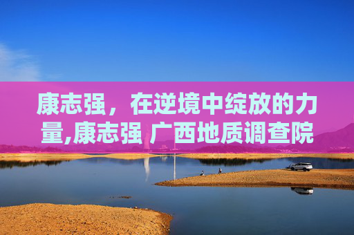 康志强，在逆境中绽放的力量,康志强 广西地质调查院