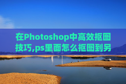 在Photoshop中高效抠图技巧,ps里面怎么抠图到另一个图层