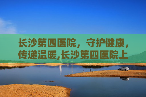长沙第四医院，守护健康，传递温暖,长沙第四医院上班时间