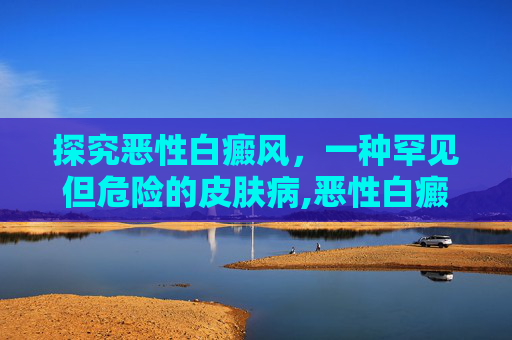 探究恶性白癜风，一种罕见但危险的皮肤病,恶性白癜风是什么意思