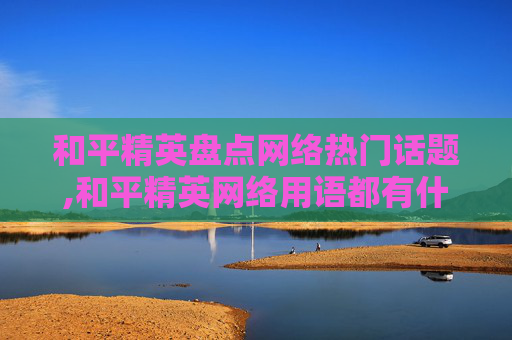和平精英盘点网络热门话题,和平精英网络用语都有什么