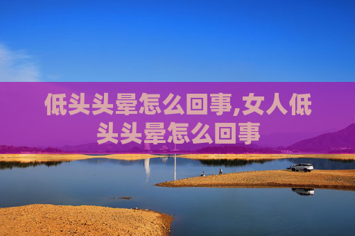 低头头晕怎么回事,女人低头头晕怎么回事