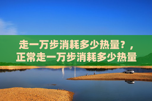 走一万步消耗多少热量？,正常走一万步消耗多少热量