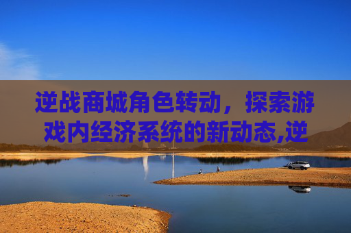 逆战商城角色转动，探索游戏内经济系统的新动态,逆战角色怎么转动