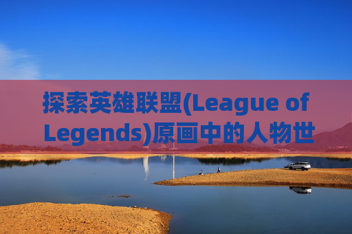 探索英雄联盟(League of Legends)原画中的人物世界,lol原画是怎么画的