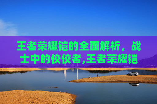 王者荣耀铠的全面解析，战士中的佼佼者,王者荣耀铠的最强出装