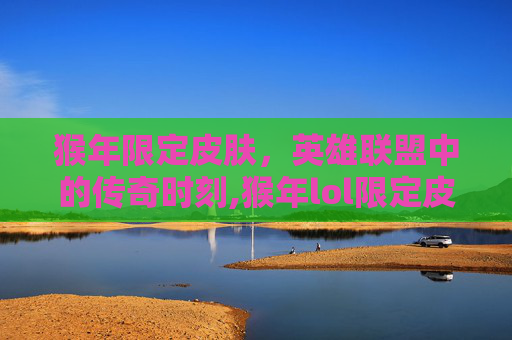 猴年限定皮肤，英雄联盟中的传奇时刻,猴年lol限定皮肤有哪些