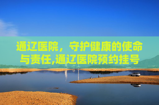 通辽医院，守护健康的使命与责任,通辽医院预约挂号平台