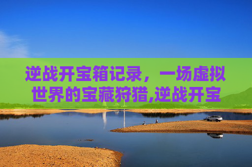 逆战开宝箱记录，一场虚拟世界的宝藏狩猎,逆战开宝箱记录怎么看