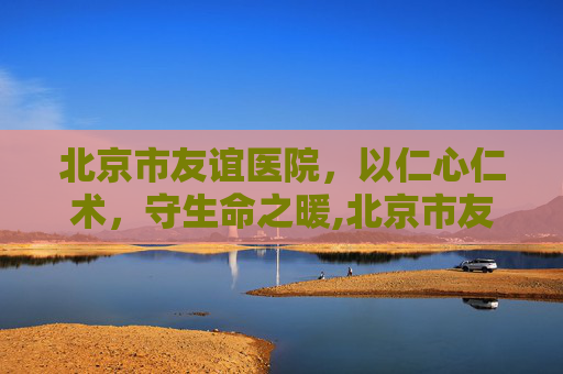 北京市友谊医院，以仁心仁术，守生命之暖,北京市友谊医院官网