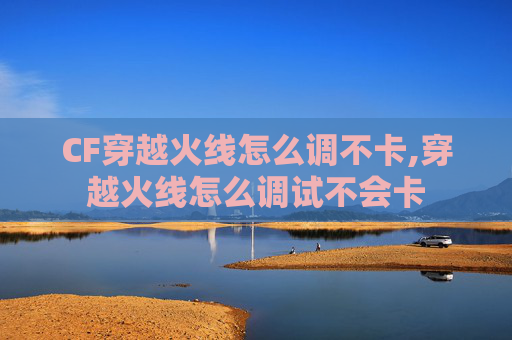 CF穿越火线怎么调不卡,穿越火线怎么调试不会卡