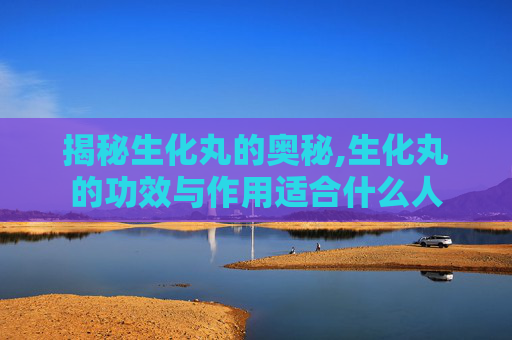 揭秘生化丸的奥秘,生化丸的功效与作用适合什么人
