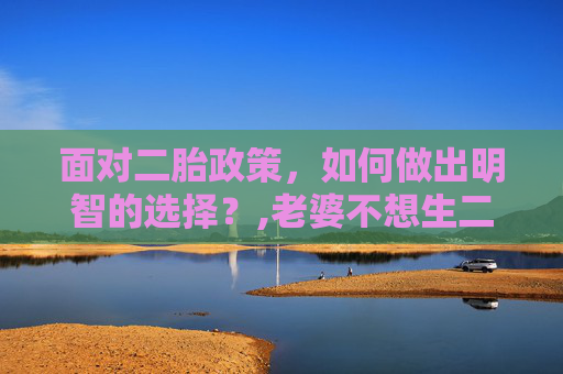 面对二胎政策，如何做出明智的选择？,老婆不想生二胎怎么办