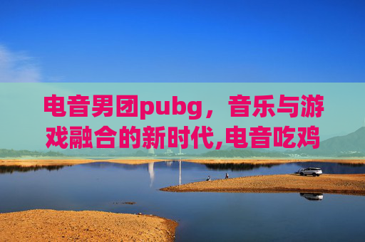 电音男团pubg，音乐与游戏融合的新时代,电音吃鸡是谁