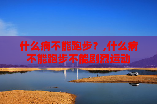 什么病不能跑步？,什么病不能跑步不能剧烈运动