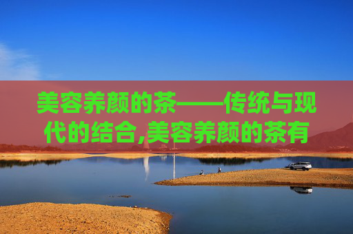 美容养颜的茶——传统与现代的结合,美容养颜的茶有哪些
