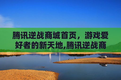 腾讯逆战商城首页，游戏爱好者的新天地,腾讯逆战商城首页怎么关闭