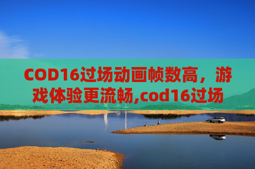 COD16过场动画帧数高，游戏体验更流畅,cod16过场动画卡