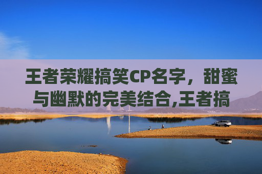 王者荣耀搞笑CP名字，甜蜜与幽默的完美结合,王者搞笑的cp昵称