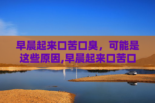 早晨起来口苦口臭，可能是这些原因,早晨起来口苦口臭唾液发黄
