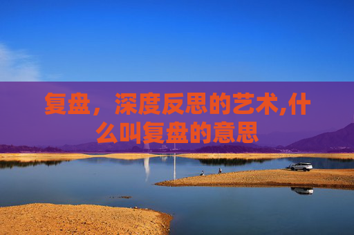 复盘，深度反思的艺术,什么叫复盘的意思