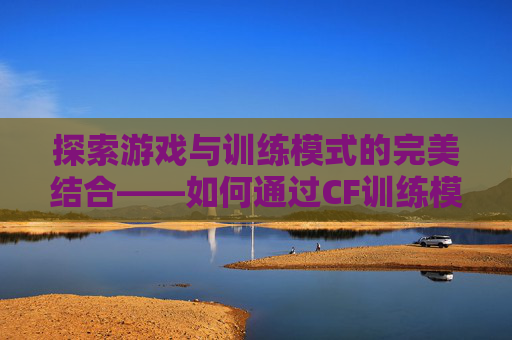 探索游戏与训练模式的完美结合——如何通过CF训练模式优化你的游戏时长,cf训练模式在哪