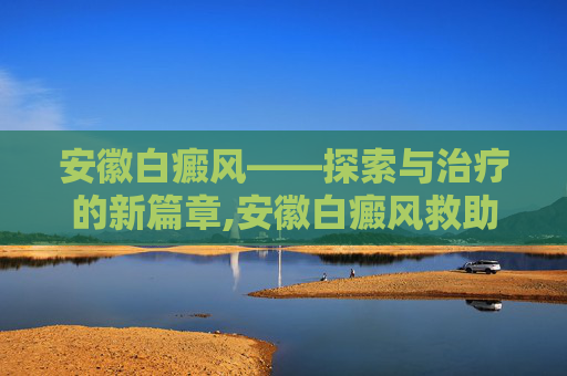安徽白癜风——探索与治疗的新篇章,安徽白癜风救助基金