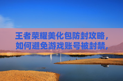 王者荣耀美化包防封攻略，如何避免游戏账号被封禁,王者荣耀美化包不封号